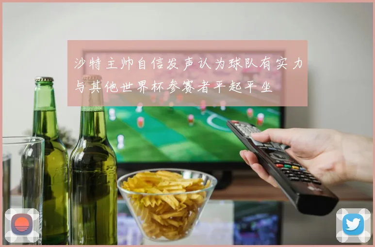 沙特主帅自信发声认为球队有实力与其他世界杯参赛者平起平坐