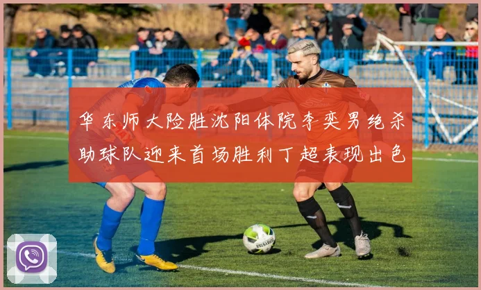 华东师大险胜沈阳体院李奕男绝杀助球队迎来首场胜利丁超表现出色贡献21分5断
