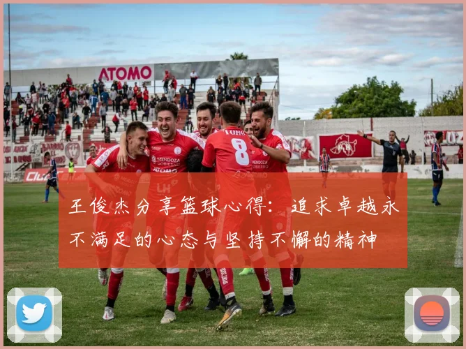 王俊杰分享篮球心得：追求卓越永不满足的心态与坚持不懈的精神