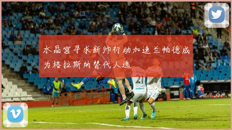 水晶宫寻求新帅行动加速兰帕德成为格拉斯纳替代人选