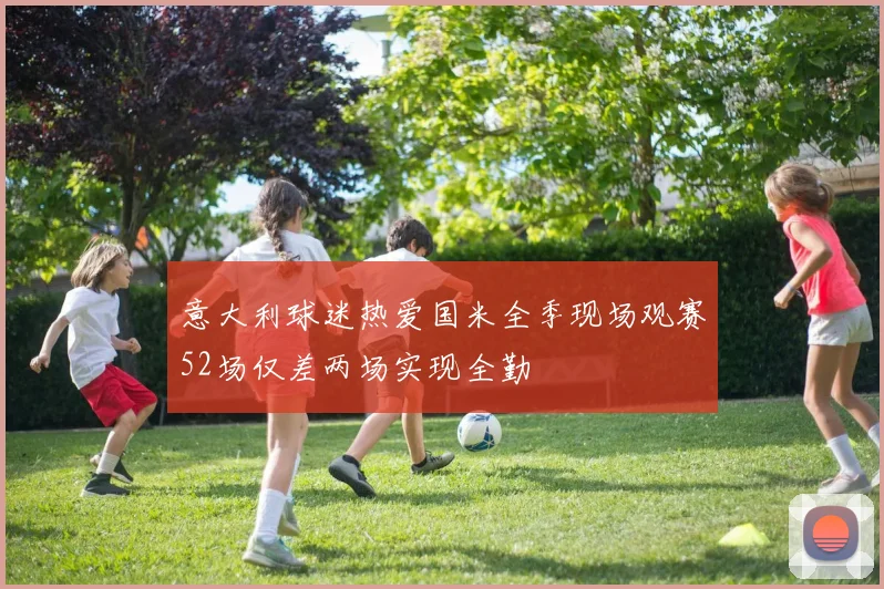 意大利球迷热爱国米全季现场观赛52场仅差两场实现全勤