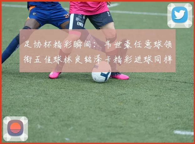 足协杯精彩瞬间：韦世豪任意球领衔五佳球林良铭泽卡精彩进球同样耀眼