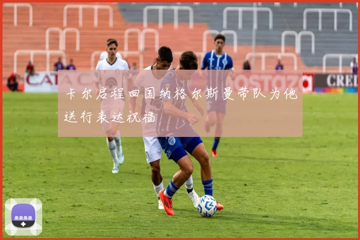 卡尔启程回国纳格尔斯曼带队为他送行表达祝福
