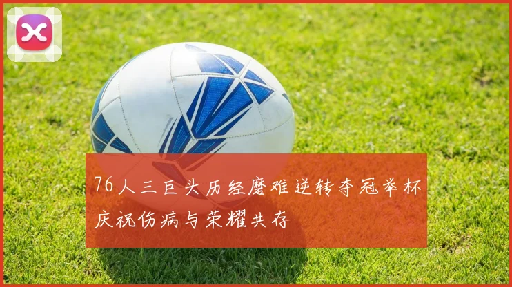 76人三巨头历经磨难逆转夺冠举杯庆祝伤病与荣耀共存