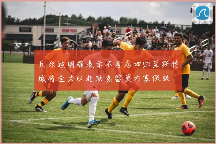 瓦尔迪明确表示不考虑回归莱斯特城将全力以赴助克雷莫内塞保级